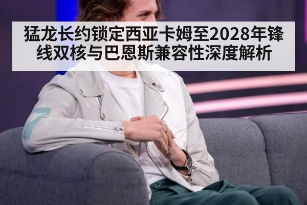 猛龙长约锁定西亚卡姆至2028年锋线双核与巴恩斯兼容性深度解析