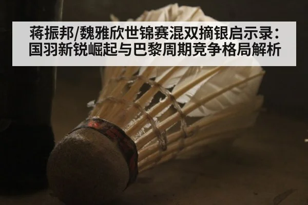 蒋振邦/魏雅欣世锦赛混双摘银启示录：国羽新锐崛起与巴黎周期竞争格局解析